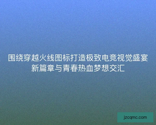 围绕穿越火线图标打造极致电竞视觉盛宴新篇章与青春热血梦想交汇