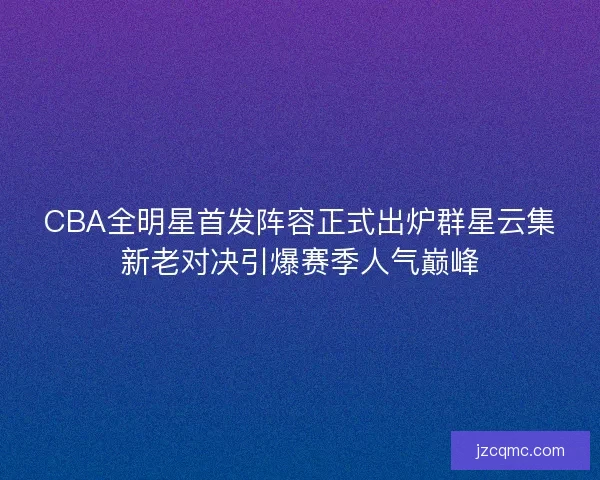 CBA全明星首发阵容正式出炉群星云集新老对决引爆赛季人气巅峰 CBA全明星首发阵容正式出炉群星云集新老对决引爆赛季人气巅峰