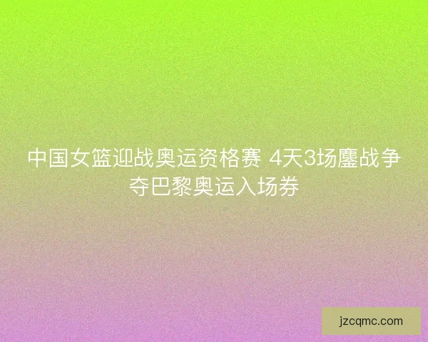 中国女篮迎战奥运资格赛 4天3场鏖战争夺巴黎奥运入场券