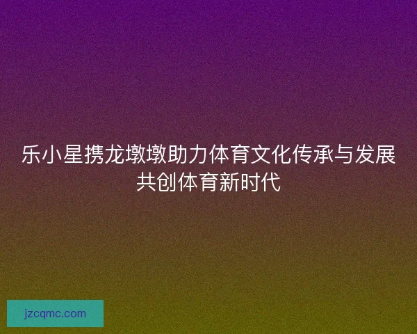 乐小星携龙墩墩助力体育文化传承与发展共创体育新时代