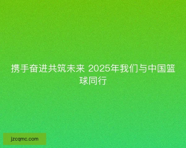 携手奋进共筑未来 2025年我们与中国篮球同行
