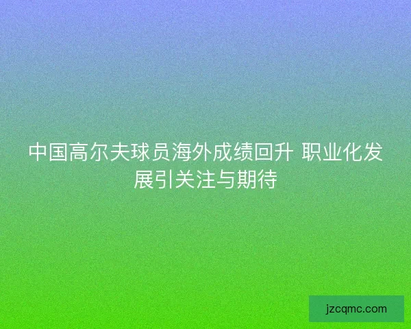 中国高尔夫球员海外成绩回升 职业化发展引关注与期待