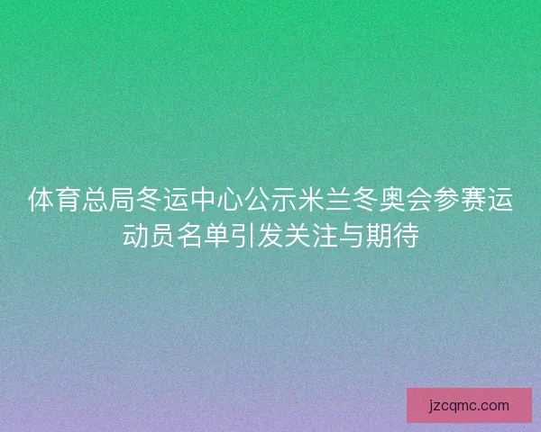体育总局冬运中心公示米兰冬奥会参赛运动员名单引发关注与期待
