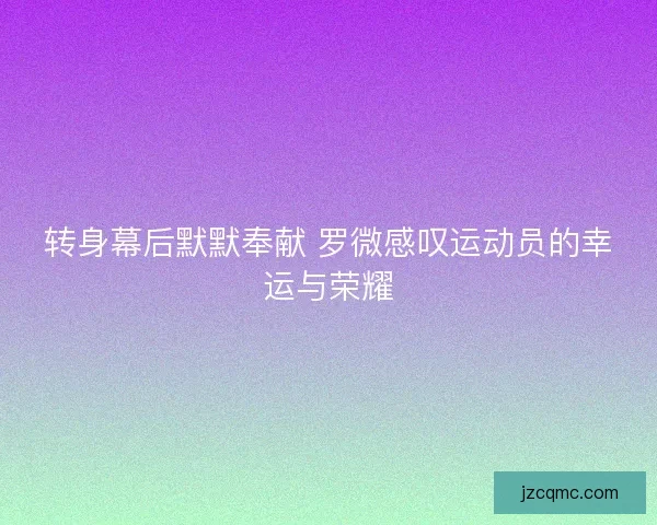 转身幕后默默奉献 罗微感叹运动员的幸运与荣耀