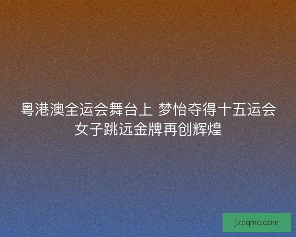 粤港澳全运会舞台上 梦怡夺得十五运会女子跳远金牌再创辉煌