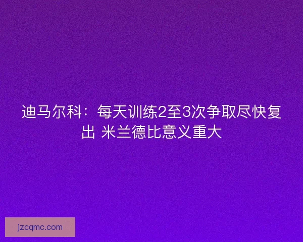 迪马尔科：每天训练2至3次争取尽快复出 米兰德比意义重大