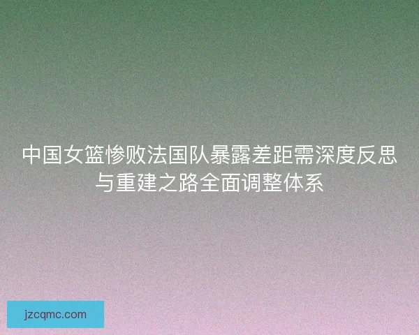 中国女篮惨败法国队暴露差距需深度反思与重建之路全面调整体系