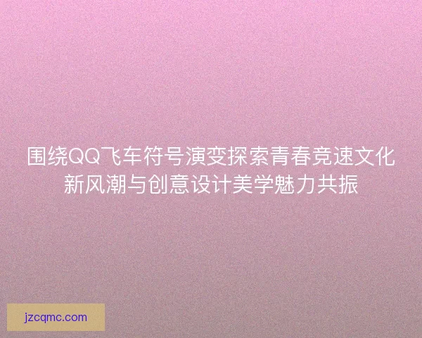 围绕QQ飞车符号演变探索青春竞速文化新风潮与创意设计美学魅力共振