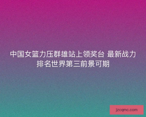 中国女篮力压群雄站上领奖台 最新战力排名世界第三前景可期
