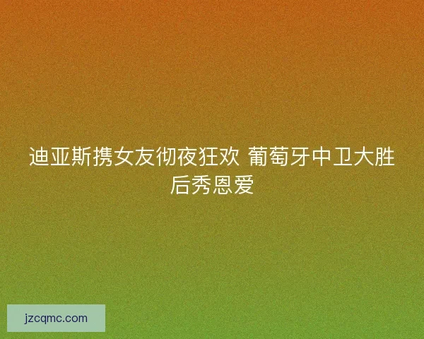 迪亚斯携女友彻夜狂欢 葡萄牙中卫大胜后秀恩爱