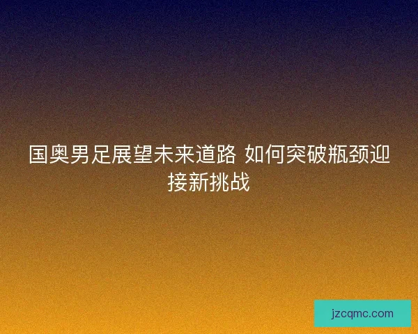 国奥男足展望未来道路 如何突破瓶颈迎接新挑战 国奥男足展望未来道路 如何突破瓶颈迎接新挑战