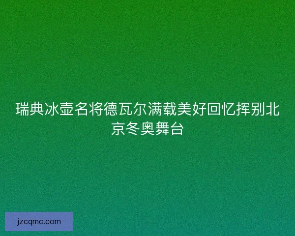 瑞典冰壶名将德瓦尔满载美好回忆挥别北京冬奥舞台 瑞典冰壶名将德瓦尔满载美好回忆挥别北京冬奥舞台