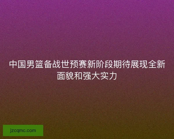 中国男篮备战世预赛新阶段期待展现全新面貌和强大实力 中国男篮备战世预赛新阶段期待展现全新面貌和强大实力