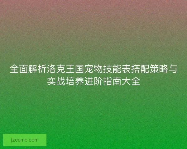 全面解析洛克王国宠物技能表搭配策略与实战培养进阶指南大全